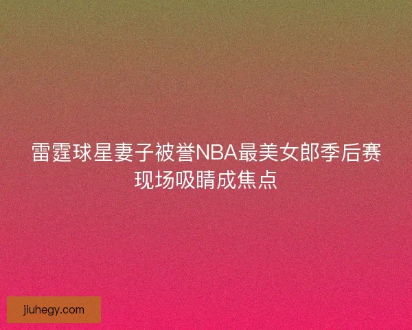 雷霆球星妻子被誉NBA最美女郎季后赛现场吸睛成焦点