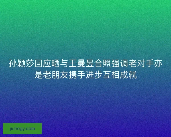 孙颖莎回应晒与王曼昱合照强调老对手亦是老朋友携手进步互相成就