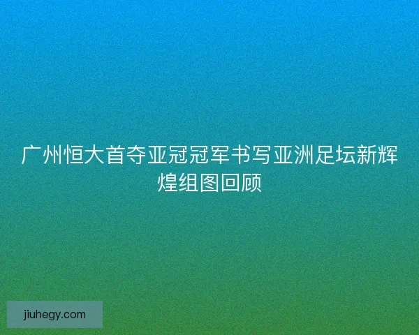 广州恒大首夺亚冠冠军书写亚洲足坛新辉煌组图回顾