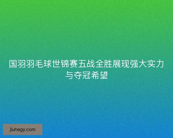 国羽羽毛球世锦赛五战全胜展现强大实力与夺冠希望